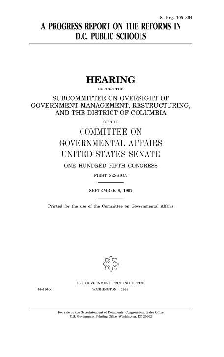 handle is hein.cbhear/fdsysacxv0001 and id is 1 raw text is: 


                                     S. Hrg. 105-364

A PROGRESS REPORT ON THE REFORMS IN

           D.C. PUBLIC  SCHOOLS


                 HEARING
                     BEFORE THE

       SUBCOMMITTEE ON OVERSIGHT OF
GOVERNMENT MANAGEMENT, RESTRUCTURING,
        AND  THE  DISTRICT  OF COLUMBIA

                       OF THE

               COMMITTEE ON

         GOVERNMENTAL AFFAIRS

         UNITED STATES SENATE

         ONE   HUNDRED  FIFTH CONGRESS

                    FIRST SESSION


                  SEPTEMBER 8, 1997


     Printed for the use of the Committee on Governmental Affairs
















              U.S. GOVERNMENT PRINTING OFFICE


44-136cc


WASHINGTON : 1998


For sale by the Superintendent of Documents, Congressional Sales Office
    U.S. Government Printing Office, Washington, DC 20402


