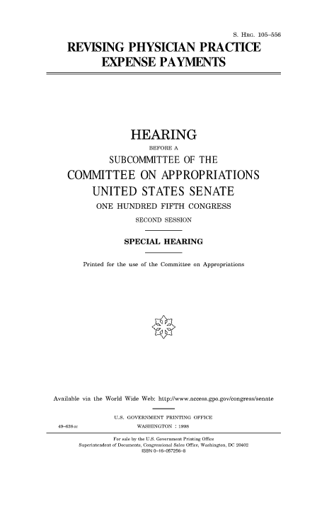 handle is hein.cbhear/fdsysacyy0001 and id is 1 raw text is: 



                                           S. HRG. 105-556

   REVISING PHYSICIAN PRACTICE

           EXPENSE PAYMENTS










                  HEARING
                       BEFORE A

             SUBCOMMITTEE OF THE

   COMMITTEE ON APPROPRIATIONS

         UNITED STATES SENATE

         ONE   HUNDRED FIFTH CONGRESS

                    SECOND SESSION


                 SPECIAL  HEARING


       Printed for the use of the Committee on Appropriations




















Available via the World Wide Web: http://www.access.gpo.gov/congress/senate


              U.S. GOVERNMENT PRINTING OFFICE
 49-638cc           WASHINGTON : 1998


        For sale by the U.S. Government Printing Office
Superintendent of Documents, Congressional Sales Office, Washington, DC 20402
               ISBN 0-16-057256-8


