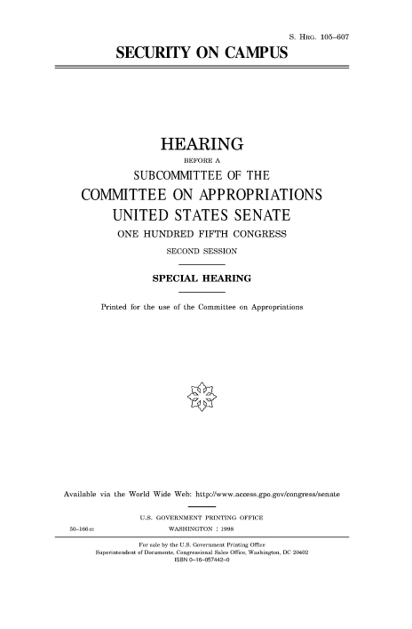 handle is hein.cbhear/fdsysaczd0001 and id is 1 raw text is: 


                                   S. HRG. 105-607

SECURITY ON CAMPUS


                   HEARING
                        BEFORE A

              SUBCOMMITTEE OF THE

    COMMITTEE ON APPROPRIATIONS

          UNITED STATES SENATE

          ONE   HUNDRED FIFTH CONGRESS

                     SECOND SESSION


                  SPECIAL   HEARING


       Printed for the use of the Committee on Appropriations






















Available via the World Wide Web: http://www.access.gpo.gov/congress/senate


               U.S. GOVERNMENT PRINTING OFFICE
 50-166cc            WASHINGTON : 1998

               For sale by the U.S. Government Printing Office
      Superintendent of Documents, Congressional Sales Office, Washington, DC 20402
                      ISBN 0-16-057442-0


