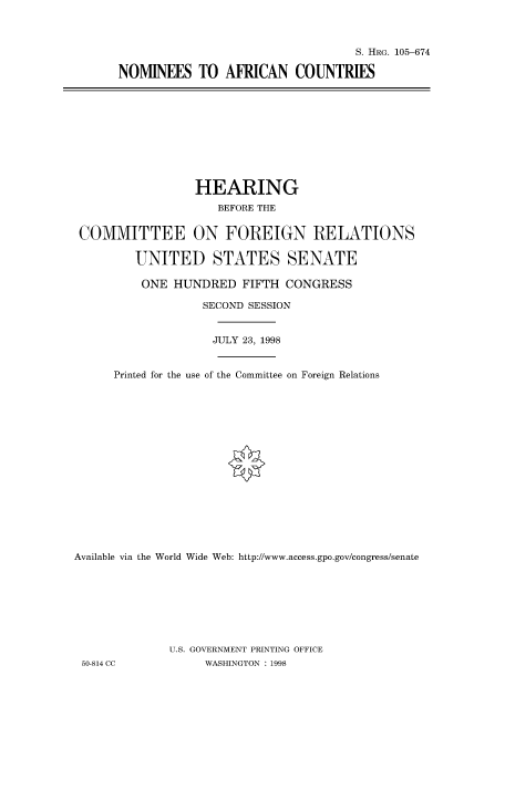 handle is hein.cbhear/fdsysacze0001 and id is 1 raw text is: 



                                  S. HRG. 105-674

NOMINEES TO AFRICAN COUNTRIES


                 HEARING
                     BEFORE THE


 COMMITTEE ON FOREIGN RELATIONS

         UNITED STATES SENATE

         ONE  HUNDRED   FIFTH  CONGRESS

                   SECOND SESSION


                   JULY 23, 1998


      Printed for the use of the Committee on Foreign Relations

















Available via the World Wide Web: http://www.access.gpo.gov/congress/senate








              U.S. GOVERNMENT PRINTING OFFICE
 50-814 CC         WASHINGTON : 1998


