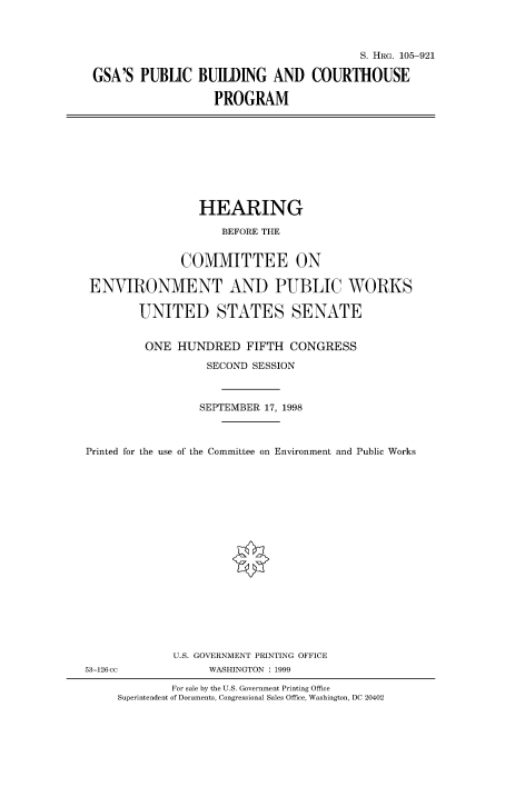 handle is hein.cbhear/fdsysaczn0001 and id is 1 raw text is: 



                                         S. HRG. 105-921

GSA'S  PUBUC BUILDING AND COURTHOUSE

                  PROGRAM


                 HEARING

                     BEFORE THE


               COMMITTEE ON

 ENVIRONMENT AND PUBLIC WORKS

        UNITED STATES SENATE


        ONE   HUNDRED   FIFTH  CONGRESS

                  SECOND SESSION



                  SEPTEMBER 17, 1998



Printed for the use of the Committee on Environment and Public Works



















             U.S. GOVERNMENT PRINTING OFFICE
53-126 cc          WASHINGTON : 1999

             For sale by the U.S. Government Printing Office
     Superintendent of Documents, Congressional Sales Office, Washington, DC 20402


