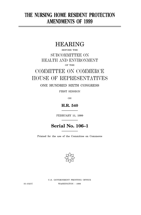 handle is hein.cbhear/fdsysaczy0001 and id is 1 raw text is: 


THE  NURSING  HOME  RESIDENT PROTECTION
          AMENDMENTS OF 1999





              HEARING
                 BEFORE THE
            SUBCOMMITTEE   ON
        HEALTH  AND ENVIRONMENT
                  OF THE

     COMMITTEE ON COMMERCE

     HOUSE  OF  REPRESENTATIVES
       ONE HUNDRED  SIXTH CONGRESS
                FIRST SESSION

                    ON

                 H.R. 540

               FEBRUARY 11, 1999


            Serial No. 106-1

      Printed for the use of the Committee on Commerce










           U.S. GOVERNMENT PRINTING OFFICE
55-152CC       WASHINGTON : 1999


