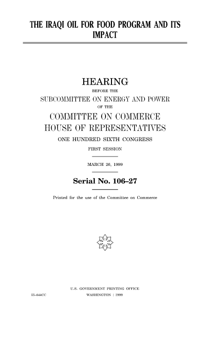 handle is hein.cbhear/fdsysadaf0001 and id is 1 raw text is: 


THE IRAQI OIL FOR FOOD PROGRAM AND ITS

                  IMPACT







               HEARING
                 BEFORE THE
   SUBCOMMITTEE ON ENERGY AND POWER
                   OF THE

      COMMITTEE ON COMMERCE

    HOUSE OF REPRESENTATIVES

        ONE HUNDRED SIXTH CONGRESS
                FIRST SESSION


                MARCH 26, 1999


            Serial No. 106-27

       Printed for the use of the Committee on Commerce















           U.S. GOVERNMENT PRINTING OFFICE
55-644CC        WASHINGTON : 1999



