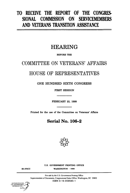 handle is hein.cbhear/fdsysadam0001 and id is 1 raw text is: 



TO RECEIVE THE REPORT OF THE CONGRES.

   SIONAL COMMISSION ON SERVICEMEMBERS

   AND VETERANS TRANSITION ASSISTANCE


                 HEARING

                    BEFORE THE


COMMITTEE ON VETERANS' AFFAIRS


    HOUSE OF REPRESENTATIVES


         ONE HUNDRED SIXTH CONGRESS

                   FIRST SESSION



                   FEBRUARY 23, 1999



     Printed for the use of the Committee on Veterans' Affairs


               Serial No. 106-2


5-375CC


U.S. GOVERNMENT PRINTING OFFICE
     WASHINGTON * 10.9


                    For sale by the U.S. Government Printing Office
           Superintendent of Documents, Congressional Sales Office, Washington, DC 20402
                        ISBN 0-16-059585-1
AUTHENTICATED 7
U.S. GOVERNMENT
INFORMATION,



