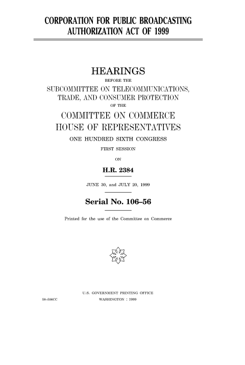 handle is hein.cbhear/fdsysadbd0001 and id is 1 raw text is: 

CORPORATION FOR PUBLIC BROADCASTING
       AUTHORIZATION ACT OF 1999





             HEARINGS
                 BEFORE THE
 SUBCOMMITTEE ON TELECOMMUNICATIONS,
    TRADE, AND CONSUMER PROTECTION
                  OF THE

     COMMITTEE ON COMMERCE

     HOUSE OF REPRESENTATIVES
       ONE HUNDRED SIXTH CONGRESS
                FIRST SESSION
                    ON

                H.R. 2384

            JUNE 30, and JULY 20, 1999


            Serial No. 106-56

      Printed for the use of the Committee on Commerce










           U.S. GOVERNMENT PRINTING OFFICE
58-506CC       WASHINGTON : 1999


