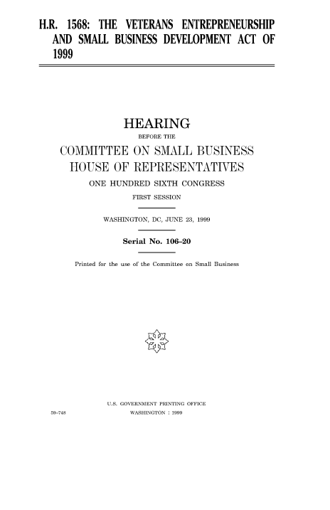 handle is hein.cbhear/fdsysadbm0001 and id is 1 raw text is: 

H.R. 1568: THE VETERANS ENTREPRENEURSHIP

   AND SMALL BUSINESS DEVELOPMENT ACT OF

   1999


               HEARING
                 BEFORE THE

  COMMITTEE ON SMALL BUSINESS

    HOUSE OF REPRESENTATIVES

        ONE HUNDRED SIXTH CONGRESS
                FIRST SESSION


          WASHINGTON, DC, JUNE 23, 1999


              Serial No. 106-20


     Printed for the use of the Committee on Small Business
















           U.S. GOVERNMENT PRINTING OFFICE
59-748          WASHINGTON : 1999


