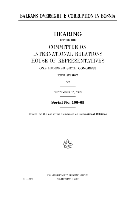 handle is hein.cbhear/fdsysadcc0001 and id is 1 raw text is: 



BALKANS OVERSIGHT I: CORRUPTION IN BOSNIA


           HEARING
              BEFORE THE

         COMMITTEE ON

 INTERNATIONAL RELATIONS

HOUSE OF REPRESENTATIVES

    ONE HUNDRED SIXTH CONGRESS

             FIRST SESSION

                 ON


SEPTEMBER 15, 1999


              Serial No. 106-65


   Printed for the use of the Committee on International Relations



















           U.S. GOVERNMENT PRINTING OFFICE
61-110 CC       WASHINGTON : 2000


