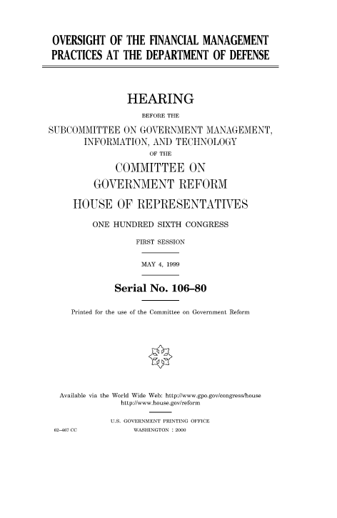 handle is hein.cbhear/fdsysadcs0001 and id is 1 raw text is: 




OVERSIGHT OF THE FINANCIAL MANAGEMENT

PRACTICES AT THE DEPARTMENT OF DEFENSE





                HEARING

                   BEFORE THE

SUBCOMMITTEE ON GOVERNMENT MANAGEMENT,
       INFORMATION, AND TECHNOLOGY
                    OF THE

             COMMITTEE ON

         GOVERNMENT REFORM

     HOUSE OF REPRESENTATIVES

         ONE HUNDRED SIXTH CONGRESS

                 FIRST SESSION


MAY 4, 1999


           Serial No. 106-80


  Printed for the use of the Committee on Government Reform










Available via the World Wide Web: http://www.gpo.gov/congress/house
            http://www.house.gov/reform

          U.S. GOVERNMENT PRINTING OFFICE


62-467 CC


WASHINGTON : 2000


