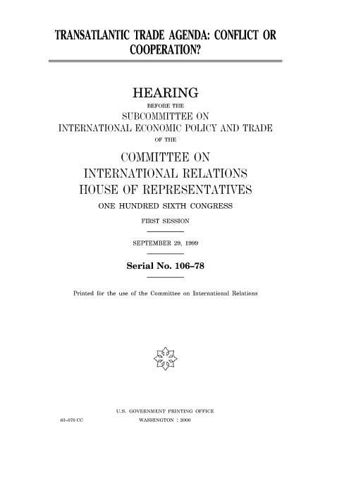handle is hein.cbhear/fdsysaddd0001 and id is 1 raw text is: 


TRANSATLANTIC TRADE AGENDA: CONFLICT OR
               COOPERATION?



               HEARING
                  BEFORE THE
             SUBCOMMITTEE ON
 INTERNATIONAL ECONOMIC POLICY AND TRADE
                    OF THE

             COMMITTEE ON
      INTERNATIONAL RELATIONS
      HOUSE OF REPRESENTATIVES
         ONE HUNDRED SIXTH CONGRESS
                 FIRST SESSION

               SEPTEMBER 29, 1999

               Serial No. 106-78

    Printed for the use of the Committee on International Relations











            U.S. GOVERNMENT PRINTING OFFICE
 63-070 CC       WASHINGTON : 2000


