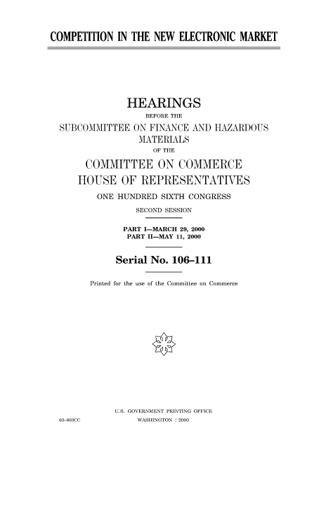 handle is hein.cbhear/fdsysadds0001 and id is 1 raw text is: 



COMPETITION IN THE NEW ELECTRONIC MARKET


             HEARINGS
                 BEFORE THE

SUBCOMMITTEE ON FINANCE AND HAZARDOUS
                MATERIALS
                   OF THE

     COMMITTEE ON COMMERCE

     HOUSE OF REPRESENTATIVES

        ONE HUNDRED SIXTH CONGRESS

               SECOND SESSION

             PART I-MARCH 29, 2000
             PART I1-MAY 11, 2000


           Serial No. 106-111


      Printed for the use of the Committee on Commerce

















           U.S. GOVERNMENT PRINTING OFFICE
63-803CC       WASHINGTON : 2000


