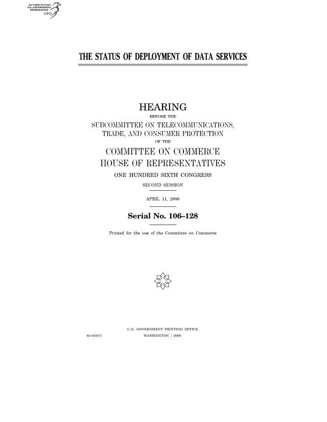 handle is hein.cbhear/fdsysaddy0001 and id is 1 raw text is: AUT-ENTICATED
US. GOVERNMENT
INFORMATION
     GP


THE  STATUS  OF DEPLOYMENT OF DATA SERVICES


               HEARING
                  BEFORE THE

 SUBCOMMITTEE ON TELECOMMUNICATIONS,

    TRADE,  AND CONSUMER   PROTECTION
                   OF THE

     COMMITTEE ON COMMERCE

     HOUSE   OF  REPRESENTATIVES

        ONE HUNDRED  SIXTH CONGRESS

                SECOND SESSION


                APRIL 11, 2000



            Serial No. 106-128


      Printed for the use of the Committee on Commerce




















           U.S. GOVERNMENT PRINTING OFFICE
64-024CC        WASHINGTON : 2000


