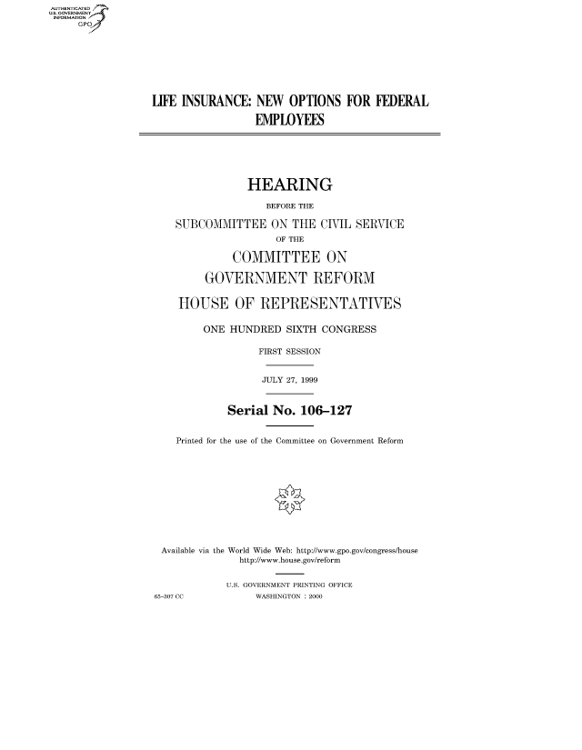 handle is hein.cbhear/fdsysadfk0001 and id is 1 raw text is: AUT-ENTICATED
US. GOVERNMENT
INFORMATION
     GP









                  LIFE INSURANCE:   NEW   OPTIONS   FOR  FEDERAL

                                    EMPLOYEES







                                    HEARING

                                      BEFORE THE

                      SUBCOMMITTEE ON THE CIVIL SERVICE
                                        OF THE

                                COMMITTEE ON

                           GOVERNMENT REFORM


                       HOUSE OF REPRESENTATIVES


                           ONE HUNDRED   SIXTH  CONGRESS

                                     FIRST SESSION


                                     JULY 27, 1999



                               Serial  No.  106-127


                      Printed for the use of the Committee on Government Reform












                    Available via the World Wide Web: http://www.gpo.gov/congress/house
                                 http://www.house.gov/reform


                               U.S. GOVERNMENT PRINTING OFFICE
                  65-307 CC         WASHINGTON : 2000


