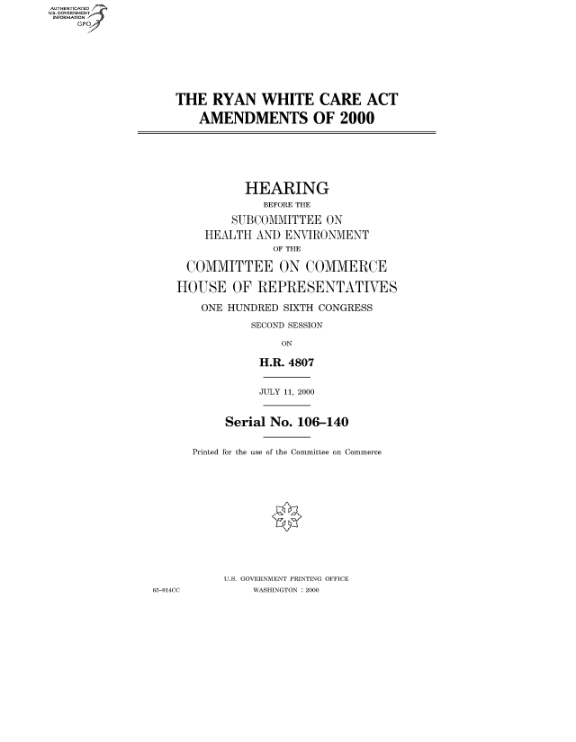 handle is hein.cbhear/fdsysadgo0001 and id is 1 raw text is: AUT-ENTICATED
US. GOVERNMENT
INFORMATION
    GP


THE   RYAN   WHITE CARE ACT

    AMENDMENTS OF 2000


           HEARING
             BEFORE THE

         SUBCOMMITTEE  ON

    HEALTH  AND  ENVIRONMENT
               OF THE

  COMMITTEE ON COMMERCE

HOUSE OF REPRESENTATIVES

    ONE HUNDRED  SIXTH CONGRESS

            SECOND SESSION

                ON

             H.R. 4807


65-914CC


          JULY 11, 2000



     Serial No. 106-140


Printed for the use of the Committee on Commerce














     U.S. GOVERNMENT PRINTING OFFICE
         WASHINGTON : 2000



