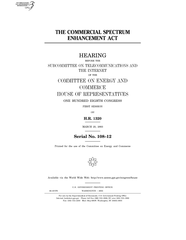 handle is hein.cbhear/fdsysadnu0001 and id is 1 raw text is: AUT-ENTICATED
US. GOVERNMENT
INFORMATION
     GP


    THE COMMERCIAL SPECTRUM

            ENHANCEMENT ACT





                  HEARING
                      BEFORE THE

SUBCOMMITTEE ON TELECOMMUNICATIONS AND

                  THE  INTERNET
                        OF THE

      COMMITTEE ON ENERGY AND

                   COMMERCE

     HOUSE OF REPRESENTATIVES

         ONE  HUNDRED EIGHTH CONGRESS

                    FIRST SESSION

                         ON

                     H.R.  1320


                     MARCH 25, 2003



               Serial   No.  108-12


    Printed for the use of the Committee on Energy and Commerce











Available via the World Wide Web: http://www.access.gpo.gov/congresshouse


              U.S. GOVERNMENT PRINTING OFFICE


86-057PS


WASHINGTON : 2003


  For sale by the Superintendent of Documents, U.S. Government Printing Office
Internet: bookstore.gpo.gov Phone: toll free (866) 512-1800; DC area (202) 512-1800
    Fax: (202) 512-2250 Mail: Stop SSOP, Washington, DC 20402-0001


