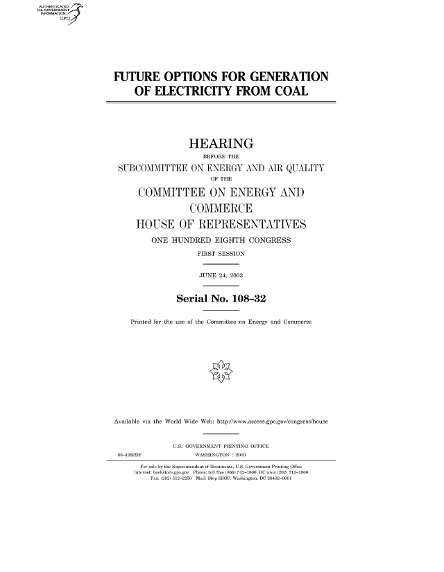 handle is hein.cbhear/fdsysadop0001 and id is 1 raw text is: AUT-ENTICATED
US. GOVERNMENT
INFORMATION
     GP


FUTURE OPTIONS FOR GENERATION

     OF   ELECTRICITY FROM COAL


                   HEARING
                      BEFORE THE

 SUBCOMMITTEE ON ENERGY AND AIR QUALITY
                        OF THE

      COMMITTEE ON ENERGY AND

                   COMMERCE

     HOUSE OF REPRESENTATIVES

         ONE  HUNDRED EIGHTH CONGRESS

                     FIRST SESSION


                     JUNE 24, 2003



                Serial  No.  108-32


    Printed for the use of the Committee on Energy and Commerce















Available via the World Wide Web: http://www.access.gpo.gov/congress/house


88-426PDF


U.S. GOVERNMENT PRINTING OFFICE
      WASHINGTON : 2003


  For sale by the Superintendent of Documents, U.S. Government Printing Office
Internet: bookstore.gpo.gov Phone: toll free (866) 512-1800; DC area (202) 512-1800
    Fax: (202) 512-2250 Mail: Stop SSOP, Washington, DC 20402-0001


