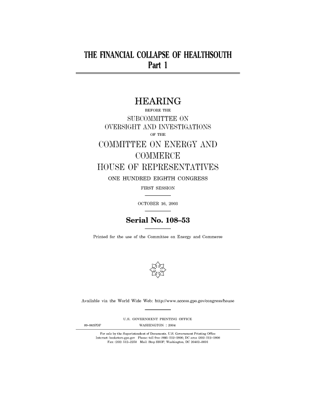 handle is hein.cbhear/fdsysadpf0001 and id is 1 raw text is: 










THE FINANCIAL COLLAPSE OF HEALTHSOUTH

                        Part 1







                   HEARING
                       BEFORE THE

                SUBCOMMITTEE ON

        OVERSIGHT AND INVESTIGATIONS
                        OF THE

      COMMITTEE ON ENERGY AND

                   COMMERCE

      HOUSE OF REPRESENTATIVES

         ONE   HUNDRED   EIGHTH   CONGRESS

                     FIRST SESSION


                     OCTOBER 16, 2003



                Serial   No.  108-53


    Printed for the use of the Committee on Energy and Commerce













Available via the World Wide Web: http://www.access.gpo.gov/congresslhouse



               U.S. GOVERNMENT PRINTING OFFICE
 89-963PDF          WASHINGTON : 2004

       For sale by the Superintendent of Documents, U.S. Government Printing Office
     Internet: bookstore.gpo.gov Phone: toll free (866) 512-1800; DC area (202) 512-1800
         Fax: (202) 512-2250 Mail: Stop SSOP, Washington, DC 20402-0001


