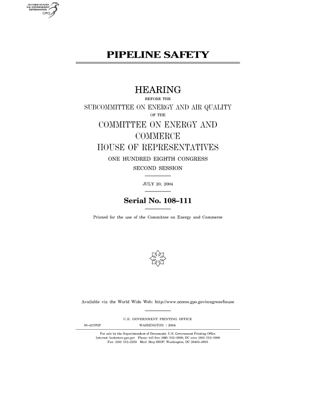 handle is hein.cbhear/fdsysadrt0001 and id is 1 raw text is: AUT-ENTICATED
US. GOVERNMENT
INFORMATION
      GP









                             PIPELINE SAFETY







                                       HEARING
                                          BEFORE THE

                     SUBCOMMITTEE ON ENERGY AND AIR QUALITY
                                            OF THE

                          COMMITTEE ON ENERGY AND

                                       COMMERCE

                         HOUSE OF REPRESENTATIVES

                             ONE  HUNDRED EIGHTH CONGRESS

                                      SECOND   SESSION


                                          JULY 20, 2004



                                   Serial   No.  108-111


                        Printed for the use of the Committee on Energy and Commerce


















                    Available via the World Wide Web: http://www.access.gpo.gov/congresslhouse



                                   U.S. GOVERNMENT PRINTING OFFICE
                     95-457PDF          WASHINGTON : 2004

                          For sale by the Superintendent of Documents, U.S. Government Printing Office
                          Internet: bookstore.gpo.gov Phone: toll free (866) 512-1800; DC area (202) 512-1800
                             Fax: (202) 512-2250 Mail: Stop SSOP, Washington, DC 20402-0001


