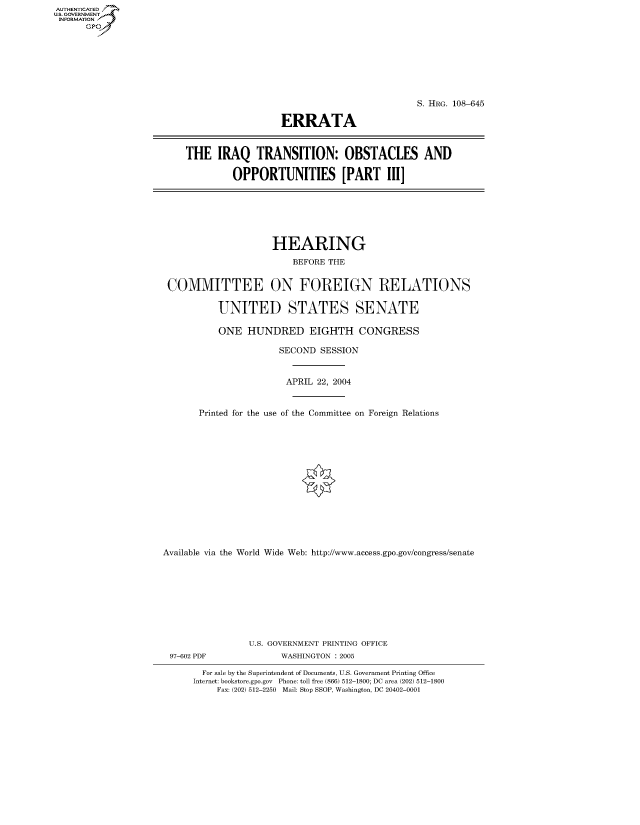 handle is hein.cbhear/fdsysadsw0001 and id is 1 raw text is: AUT-ENTICATED
US. GOVERNMENT
INFORMATION
      GP


                                            S. HRG. 108-645

                  ERRATA



THE   IRAQ   TRANSITION: OBSTACLES AND

         OPPORTUNITIES [PART I]


                     HEARING
                        BEFORE THE


 COMMITTEE ON FOREIGN RELATIONS

          UNITED STATES SENATE

          ONE   HUNDRED EIGHTH CONGRESS

                      SECOND  SESSION


                      APRIL  22, 2004


       Printed for the use of the Committee on Foreign Relations















Available via the World Wide Web: http://www.access.gpo.gov/congress/senate









                U.S. GOVERNMENT PRINTING OFFICE
 97-602 PDF           WASHINGTON : 2005

       For sale by the Superintendent of Documents, U.S. Government Printing Office
       Internet: bookstore.gpo.gov Phone: toll free (866) 512-1800; DC area (202) 512-1800
          Fax: (202) 512-2250 Mail: Stop SSOP, Washington, DC 20402-0001


