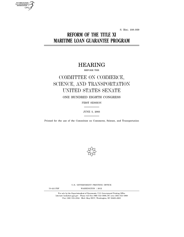 handle is hein.cbhear/fdsysadtd0001 and id is 1 raw text is: AUT-ENTICATED
US. GOVERNMENT
INFORMATION
      GP


                                          S. HRG. 108-939

         REFORM OF THE TITLE XI

MARITIME LOAN GUARANTEE PROGRAM


                     HEARING

                         BEFORE THE


         COMMITTEE ON COMMERCE,


      SCIENCE, AND TRANSPORTATION


            UNITED STATES SENATE

            ONE  HUNDRED EIGHTH CONGRESS

                        FIRST SESSION



                        JUNE  5, 2003



Printed for the use of the Committee on Commerce, Science, and Transportation


























                 U.S. GOVERNMENT PRINTING OFFICE
   75-221 PDF          WASHINGTON : 2012

         For sale by the Superintendent of Documents, U.S. Government Printing Office
       Internet: bookstore.gpo.gov Phone: toll free (866) 512-1800; DC area (202) 512-1800
           Fax: (202) 512-2104 Mail: Stop IDCC, Washington, DC 20402-0001


