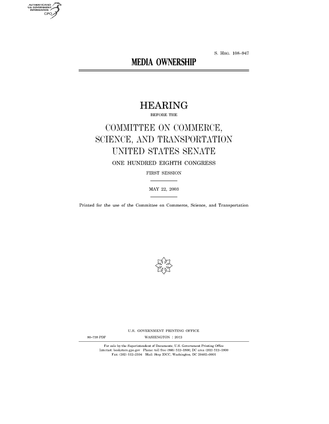 handle is hein.cbhear/fdsysadtl0001 and id is 1 raw text is: AUT-ENTICATED
U.S. GOVERNMENT
INFORMATION
      GP


                              S. HRG. 108-947

MEDIA OWNERSHIP


                HEARING

                    BEFORE THE


    COMMITTEE ON COMMERCE,


SCIENCE, AND TRANSPORTATION


      UNITED STATES SENATE

      ONE   HUNDRED EIGHTH CONGRESS

                   FIRST SESSION


MAY 22, 2003


Printed for the use of the Committee on Commerce, Science, and Transportation


80-738 PDF


U.S. GOVERNMENT PRINTING OFFICE
      WASHINGTON : 2013


  For sale by the Superintendent of Documents, U.S. Government Printing Office
Internet: bookstore.gpo.gov Phone: toll free (866) 512-1800; DC area (202) 512-1800
     Fax: (202) 512-2104 Mail: Stop IDCC, Washington, DC 20402-0001


