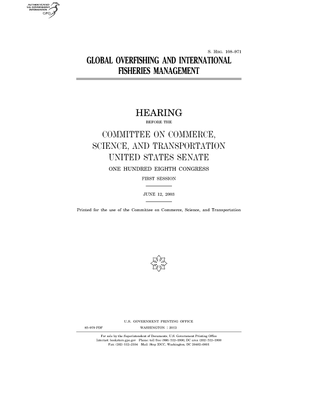 handle is hein.cbhear/fdsysadui0001 and id is 1 raw text is: AUT-ENTICATED
US. GOVERNMENT
INFORMATION
      GP


                                            S. HRG. 108-971

GLOBAL OVERFISHING AND INTERNATIONAL

           FISHERIES MANAGEMENT


                     HEARING

                         BEFORE THE


         COMMITTEE ON COMMERCE,


      SCIENCE, AND TRANSPORTATION


           UNITED STATES SENATE

           ONE   HUNDRED EIGHTH CONGRESS

                       FIRST SESSION



                       JUNE  12, 2003



Printed for the use of the Committee on Commerce, Science, and Transportation


























                 U.S. GOVERNMENT PRINTING OFFICE
   85-979 PDF          WASHINGTON : 2013

         For sale by the Superintendent of Documents, U.S. Government Printing Office
       Internet: bookstore.gpo.gov Phone: toll free (866) 512-1800; DC area (202) 512-1800
           Fax: (202) 512-2104 Mail: Stop IDCC, Washington, DC 20402-0001


