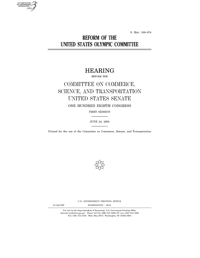 handle is hein.cbhear/fdsysadum0001 and id is 1 raw text is: AUT-ENTICATED
US. GOVERNMENT
INFORMATION
      GP


                                         S. HRG. 108-974

             REFORM OF THE

UNITED STATES OLYMPIC COMMITTEE


                      HEARING

                         BEFORE THE


         COMMITTEE ON COMMERCE,


      SCIENCE, AND TRANSPORTATION


            UNITED STATES SENATE

            ONE  HUNDRED EIGHTH CONGRESS

                        FIRST SESSION



                        JUNE  24, 2003



Printed for the use of the Committee on Commerce, Science, and Transportation


























                 U.S. GOVERNMENT PRINTING OFFICE
   87-340 PDF          WASHINGTON : 2014

         For sale by the Superintendent of Documents, U.S. Government Printing Office
       Internet: bookstore.gpo.gov Phone: toll free (866) 512-1800; DC area (202) 512-1800
            Fax: (202) 512-2104 Mail: Stop IDCC, Washington, DC 20402-0001


