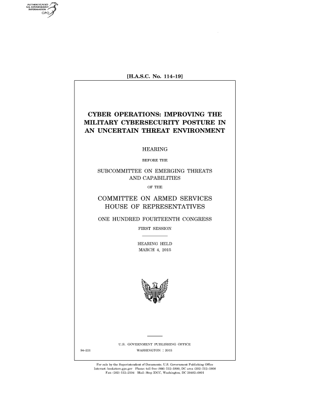 handle is hein.cbhear/fdsysadvp0001 and id is 1 raw text is: AUT-ENTICATED
US. GOVERNMENT
INFORMATION
     GP


[H.A.S.C. No. 114-19]


   CYBER OPERATIONS: IMPROVING THE

 MILITARY CYBERSECURITY POSTURE IN

 AN   UNCERTAIN THREAT ENVIRONMENT



                      HEARING

                      BEFORE THE

      SUBCOMMITTEE ON EMERGING THREATS
                 AND  CAPABILITIES

                       OF THE


      COMMITTEE ON ARMED SERVICES

         HOUSE OF REPRESENTATIVES


      ONE  HUNDRED FOURTEENTH CONGRESS

                    FIRST SESSION


                    HEARING HELD
                    MARCH  4, 2015




















             U.S. GOVERNMENT PUBLISHING OFFICE
94-221              WASHINGTON : 2015


      For sale by the Superintendent of Documents, U.S. Government Publishing Office
      Internet: bookstore.gpo.gov Phone: toll free (866) 512-1800; DC area (202) 512-1800
         Fax: (202) 512-2104 Mail: Stop IDCC, Washington, DC 20402-0001


