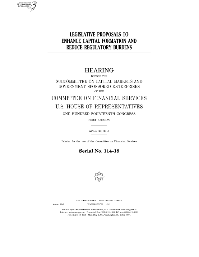 handle is hein.cbhear/fdsysadxu0001 and id is 1 raw text is: AUT-ENTICATED
US. GOVERNMENT
INFORMATION
     GP


    LEGISLATIVE PROPOSALS TO

ENHANCE CAPITAL FORMATION AND

   REDUCE   REGULATORY BURDENS


                  HEARING
                     BEFORE THE

  SUBCOMMITTEE ON CAPITAL MARKETS AND

    GOVERNMENT SPONSORED ENTERPRISES
                       OF THE


COMMITTEE ON FINANCIAL SERVICES


  U.S.  HOUSE OF REPRESENTATIVES

      ONE  HUNDRED   FOURTEENTH CONGRESS

                    FIRST SESSION



                    APRIL 29, 2015


     Printed for the use of the Committee on Financial Services


               Serial  No.  114-18


95-062 PDF


U.S. GOVERNMENT PUBLISHING OFFICE
      WASHINGTON : 2015


For sale by the Superintendent of Documents, U.S. Government Publishing Office
Internet: bookstore.gpo.gov Phone: toll free (866) 512-1800; DC area (202) 512-1800
    Fax: (202) 512-2104 Mail: Stop IDCC, Washington, DC 20402-0001


