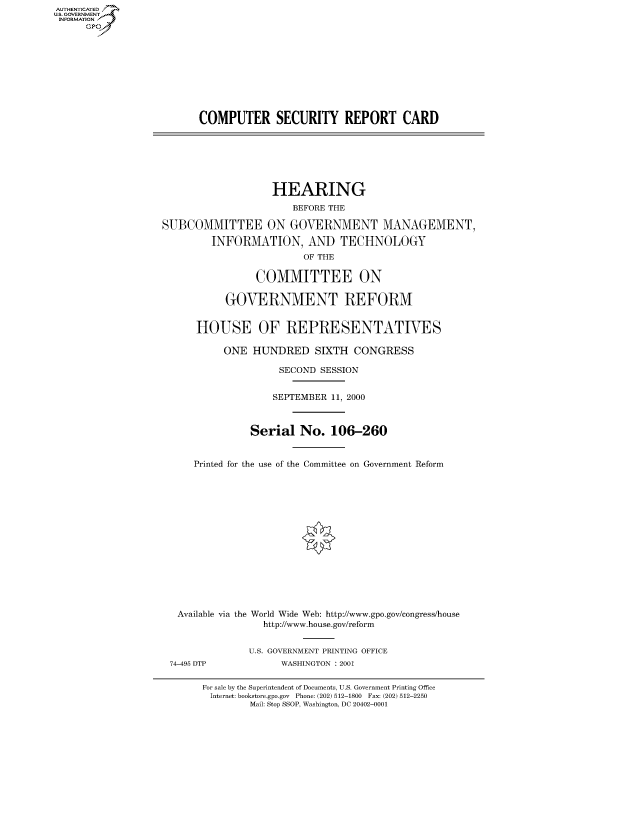 handle is hein.cbhear/fdsysaebm0001 and id is 1 raw text is: AUT-ENTICATED
US. GOVERNMENT
INFORMATION
      GP


COMPUTER SECURITY REPORT CARD


                   HEARING
                       BEFORE THE

SUBCOMMITTEE ON GOVERNMENT MANAGEMENT,

         INFORMATION, AND TECHNOLOGY
                         OF THE

                COMMITTEE ON

           GOVERNMENT REFORM


      HOUSE OF REPRESENTATIVES

           ONE  HUNDRED SIXTH CONGRESS

                    SECOND  SESSION


                    SEPTEMBER 11, 2000



               Serial   No.  106-260


     Printed for the use of the Committee on Government Reform
















   Available via the World Wide Web: http://www.gpo.gov/congress/house
                  http://www.house.gov/reform


               U.S. GOVERNMENT PRINTING OFFICE


74-495 DTP


WASHINGTON : 2001


For sale by the Superintendent of Documents, U.S. Government Printing Office
Internet: bookstore.gpo.gov Phone: (202) 512-1800 Fax: (202) 512-2250
        Mail: Stop SSOP, Washington, DC 20402-0001


