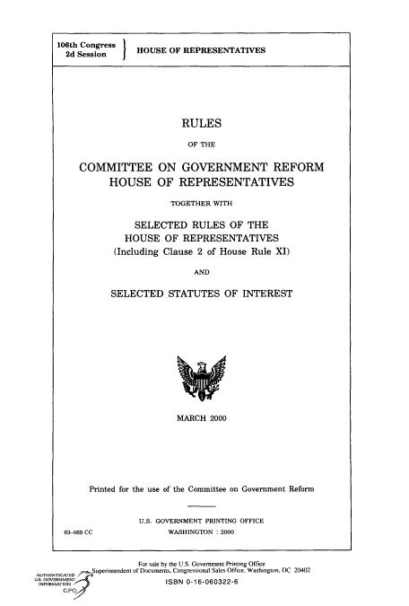 handle is hein.cbhear/fdsysaecf0001 and id is 1 raw text is: 



106th Congress   HOUSE OF REPRESENTATIVES
  2d Session







                          RULES

                          OF  THE


     COMMITTEE ON GOVERNMENT REFORM

           HOUSE OF REPRESENTATIVES


            TOGETHER WITH

     SELECTED RULES OF THE
   HOUSE   OF  REPRESENTATIVES
 (Including Clause 2 of House Rule XI)

                 AND

SELECTED STATUTES OF INTEREST


                  MARCH  2000







Printed for the use of the Committee on Government Reform


63-069 CC


U.S. GOVERNMENT PRINTING OFFICE
      WASHINGTON :2000


                      For sale by the U.S. Government Printing Office
AUTHENTICATED     Superintendent of Documents, Congressional Sales Office, Washington, DC 20402
uINFORMIENT                ISBN 0-16-060322-6
      GPO



