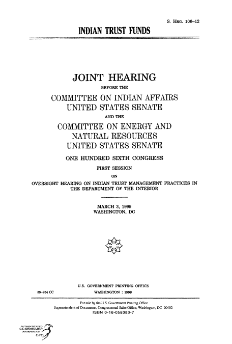 handle is hein.cbhear/fdsysaeck0001 and id is 1 raw text is: 


                             S. HRG. 106-12

INDIAN   TRUST  FUNDS


       JOINT HEARING
                BEFORE THE

COMMITTEE ON INDIAN AFFAIRS

     UNITED STATES SENATE
                 AND THE

  COMMITTEE ON ENERGY AND

       NATURAL RESOURCES

     UNITED STATES SENATE


           ONE  HUNDRED   SIXTH  CONGRESS

                     FIRST SESSION
                          ON
OVERSIGHT HEARING ON INDIAN TRUST MANAGEMENT PRACTICES IN
             THE DEPARTMENT OF THE INTERIOR


55-254 CC


      MARCH 3, 1999
      WASHINGTON, DC














U.S. GOVERNMENT PRINTING OFFICE
     WASHINGTON : 1999


                    For sale by the U S. Government Pnuting Office
           Superintendent of Documents, Congressional Sales Office, Washington, DC 20402
                        ISBN 0-16-058383-7


AUTHENTICATED
U.S. GOVERNMENT
INFORMATION


