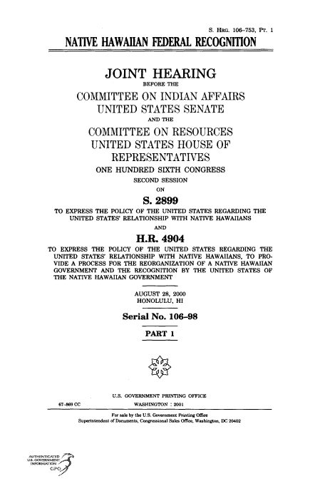 handle is hein.cbhear/fdsysaecq0001 and id is 1 raw text is: 


                                            S. HRG. 106-753, PT. 1

         NATIVE   HAWAIIAN FEDERAL RECOGNITION



                   JOINT HEARING
                            BEFORE THE

            COMMITTEE ON INDIAN AFFAIRS

                 UNITED STATES SENATE
                             AND THE

               COMMITTEE ON RESOURCES

               UNITED STATES HOUSE OF

                    REPRESENTATIVES
                 ONE HUNDRED SIXTH CONGRESS
                          SECOND SESSION
                               ON

                            S. 2899
       TO EXPRESS THE POLICY OF THE UNITED STATES REGARDING THE
          UNITED STATES' RELATIONSHIP WITH NATIVE HAWAIIANS
                               AND

                          H.R.  4904
     TO EXPRESS THE POLICY OF THE UNITED STATES REGARDING THE
     UNITED  STATES' RELATIONSHIP WITH NATIVE HAWAlIANS, TO PRO-
     VIDE  A PROCESS FOR THE REORGANIZATION OF A NATIVE HAWAIIAN
     GOVERNMENT   AND THE RECOGNITION BY THE UNITED STATES OF
     THE  NATIVE HAWAIIAN GOVERNMENT

                          AUGUST 28, 2000
                          HONOLULU, HI

                       Serial No. 106-98

                            PART   1








                    U.S. GOVERNMENT PRINTING OFFICE
        67-469 CC         WASHINGTON : 2001
                    For sale by the U.S. Government Printing Office
            Superintendent of Documents. Congressional Sales Office. Washington, DC 20402




AUTHENTICATED
U.S. GOVERNMENT
INFORMATION
      GPO0


