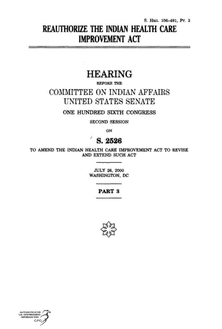 handle is hein.cbhear/fdsysaecs0001 and id is 1 raw text is: 



       REAlfHORIZE  THE  INDIAN HEALTH  CARE

                 IMPROVEMENT   ACT





                   HEARING


         COMMITTEE ON INDIAN AFFAIRS
             UNITED   STATES   SENATE

             ONE HUNDRED SIXTH CONGRESS
                    SECOND SESSION
                         ON

                      S. 2528
   TO AMEND THE INDIAt4 HALTH CARE OAPROVtEMNT ACT TO REISE
                  AND EXTEND SUCH ACT

                     JULY 2, 2t
                     WASINGTOn DC


                       PART 3




















AUTHENTICATED
US. GOVERNMENT
INFORMATION
    GP


