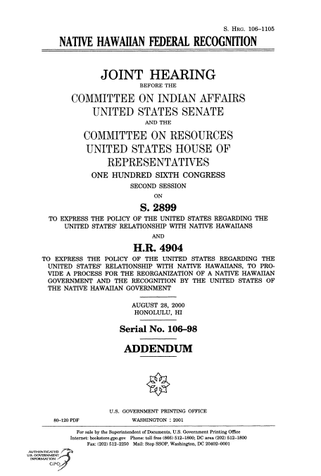 handle is hein.cbhear/fdsysaecy0001 and id is 1 raw text is: 


                                               S. HRG. 106-1105

        NATIVE   HAWAIIAN FEDERAL RECOGNITION




                  JOINT HEARING
                           BEFORE THE

           COMMITTEE ON INDIAN AFFAIRS

                UNITED STATES SENATE
                            AND THE

              COMMITTEE ON RESOURCES

              UNITED STATES HOUSE OF

                   REPRESENTATIVES
               ONE  HUNDRED SIXTH CONGRESS
                         SECOND SESSION
                              ON

                           S. 2899
     TO EXPRESS THE POLICY OF THE UNITED STATES REGARDING THE
         UNITED STATES' RELATIONSHIP WITH NATIVE HAWAIIANS
                              AND

                         H.R.   4904
    TO EXPRESS THE POLICY OF THE UNITED STATES REGARDING THE
    UNITED  STATES' RELATIONSHIP WITH NATIVE HAWAIIANS, TO PRO-
    VIDE A PROCESS FOR THE REORGANIZATION OF A NATIVE HAWAIIAN
    GOVERNMENT   AND THE RECOGNITION BY THE UNITED STATES OF
    THE  NATIVE HAWAIIAN GOVERNMENT

                         AUGUST 28, 2000
                         HONOLULU, HI

                      Serial No.  106-98


                      ADDENDUM








                    U.S. GOVERNMENT PRINTING OFFICE
      80-120 PDF         WASHINGTON : 2001
            For sale by the Superintendent of Documents, U.S. Government Printing Office
          Internet: bookstore.gpo.gov Phone: toll free (866) 512-1800; DC area (202) 512-1800
              Fax: (202) 512-2250 Mail: Stop SSOP, Washington, DC 20402-0001
AUTHENTICATED
U.S. GOVERNMENT
INFORMATION
     GPO


