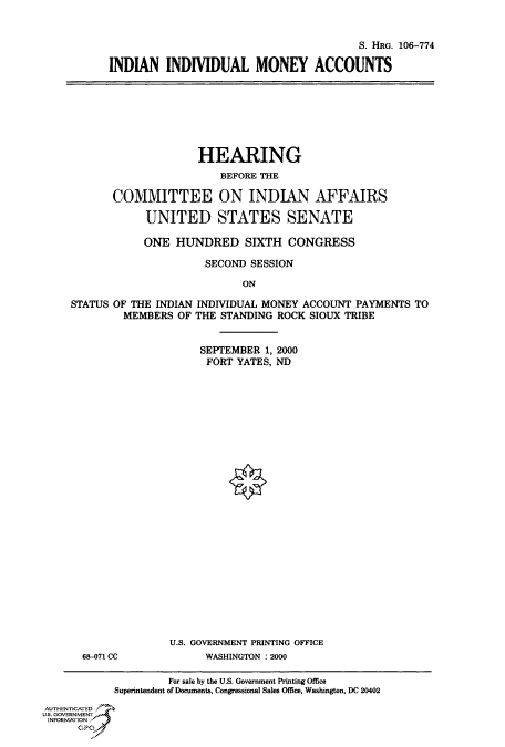 handle is hein.cbhear/fdsysaecz0001 and id is 1 raw text is: 



                                         S. HRG. 106-774

INDIAN   INDIVIDUAL MONEY ACCOUNTS


                     HEARING
                        BEFORE THE

       COMMITTEE ON INDIAN AFFAIRS

            UNITED STATES SENATE

            ONE  HUNDRED SIXTH CONGRESS

                      SECOND SESSION

                            ON

STATUS OF THE INDIAN INDIVIDUAL MONEY ACCOUNT PAYMENTS  TO
        MEMBERS  OF THE STANDING ROCK  SIOUX TRIBE


     SEPTEMBER  1, 2000
     FORT  YATES, ND




























U.S. GOVERNMENT PRINTING OFFICE
      WASHINGTON : 2000


68-071 CC


                    For sale by the U.S. Government Printing Office
            Superintendent of Documents, Congressional Sales Office, Washington, DC 20402

AUTHENTICATED
U.S. GOVERNMENT
INFORMATION
      GPO


