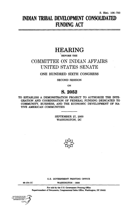 handle is hein.cbhear/fdsysaedb0001 and id is 1 raw text is: 


                                            S. HRG, 106-793

INDIAN   TRIBAL   DEVELOPMENT CONSOLIDATED

                   FUNDING ACT


                     HEARING
                        BEFORE THE

       COMMITTEE ON INDIAN AFFAIRS

             UNITED STATES SENATE

             ONE HUNDRED SIXTH CONGRESS

                      SECOND SESSION
                            ON

                        S.  2052
TO ESTABLISH A DEMONSTRATION PROJECT TO AUTHORIZE THE INTE-
  GRATION AND COORDINATION OF FEDERAL FUNDING DEDICATED TO
  COMMUNITY, BUSINESS, AND THE ECONOMIC DEVELOPMENT OF NA-
  TIVE AMERICAN COMMUNITIES


SEPTEMBER 27, 2000
WASHINGTON,  DC


68-274 CC


U.S. GOVERNMENT PRINTING OFFICE
      WASHINGTON : 2000


                    For sale by the U.S. Government Printing Office
           Superintendent of Documents, Congressional Sales Offce, Washington, DC 20402

AUTHENTICATED
U.S. GOVERNMENT
INFORMATION


