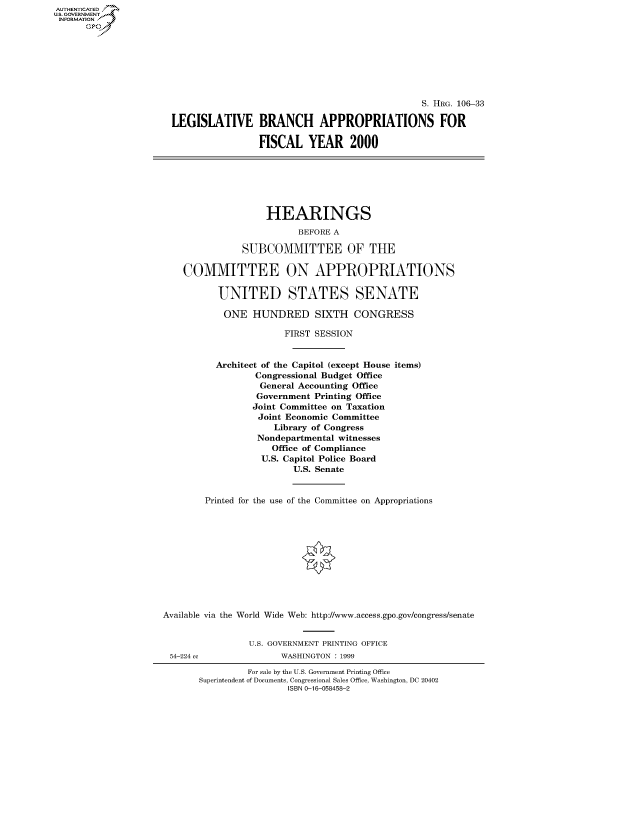 handle is hein.cbhear/fdsysaedd0001 and id is 1 raw text is: AUT-ENTICATED
US. GOVERNMENT
INFORMATION








                                                                     S. HRG. 106-33

                      LEGISLATIVE BRANCH APPROPRIATIONS FOR

                                       FISCAL   YEAR 2000







                                       HEARINGS
                                              BEFORE A

                                   SUBCOMMITTEE OF THE

                        COMMITTEE ON APPROPRIATIONS

                               UNITED STATES SENATE

                               ONE   HUNDRED SIXTH CONGRESS

                                           FIRST SESSION


                              Architect of the Capitol (except House items)
                                      Congressional Budget Office
                                      General Accounting Office
                                      Government Printing Office
                                      Joint Committee on Taxation
                                      Joint Economic Committee
                                         Library of Congress
                                      Nondepartmental witnesses
                                         Office of Compliance
                                       U.S. Capitol Police Board
                                             U.S. Senate


                            Printed for the use of the Committee on Appropriations











                     Available via the World Wide Web: http://www.access.gpo.gov/congress/senate


                                     U.S. GOVERNMENT PRINTING OFFICE
                      54-224 cc            WASHINGTON : 1999

                                    For sale by the U.S. Government Printing Office
                           Superintendent of Documents, Congressional Sales Office, Washington, DC 20402
                                            ISBN 0-16-058458-2


