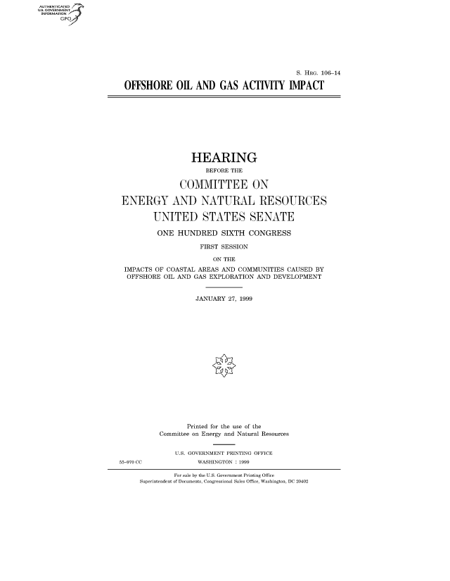 handle is hein.cbhear/fdsysaedj0001 and id is 1 raw text is: AUT-ENTICATED
US. GOVERNMENT
INFORMATION
      GP


                                           S. HRG. 106-14

OFFSHORE 01 AND GAS ACTIVITY IMPACT


                 HEARING
                     BEFORE THE

               COMMITTEE ON

ENERGY AND NATURAL RESOURCES

        UNITED STATES SENATE

        ONE   HUNDRED SIXTH CONGRESS

                    FIRST SESSION

                       ON THE
 IMPACTS OF COASTAL AREAS AND COMMUNITIES CAUSED BY
 OFFSHORE  OIL AND GAS EXPLORATION AND DEVELOPMENT


                   JANUARY 27, 1999


55-970 CC


       Printed for the use of the
Committee on Energy and Natural Resources


    U.S. GOVERNMENT PRINTING OFFICE
         WASHINGTON : 1999


         For sale by the U.S. Government Printing Office
Superintendent of Documents, Congressional Sales Office, Washington, DC 20402


