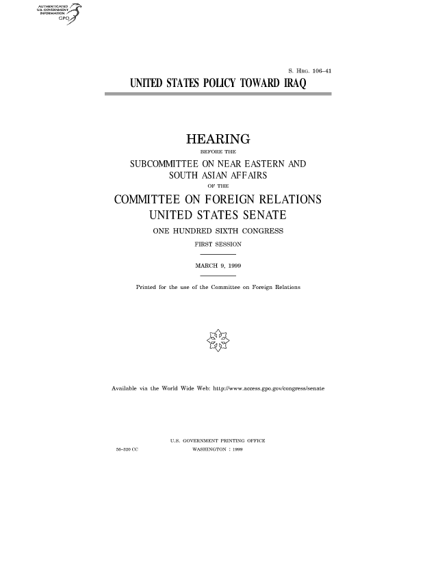 handle is hein.cbhear/fdsysaedk0001 and id is 1 raw text is: AUT-ENTICATED
US. GOVERNMENT
INFORMATION
     GP


                                     S. HRG. 106-41

UNIED STATES POUCY TOWARD IRAQ


                 HEARING
                     BEFORE THE

    SUBCOMMITTEE ON NEAR EASTERN AND

             SOUTH   ASIAN  AFFAIRS
                      OF THE

 COMMITTEE ON FOREIGN RELATIONS

         UNITED STATES SENATE

         ONE  HUNDRED   SIXTH  CONGRESS

                   FIRST SESSION


                   MARCH  9, 1999


      Printed for the use of the Committee on Foreign Relations















Available via the World Wide Web: http://www.access.gpo.gov/congress/senate







              U.S. GOVERNMENT PRINTING OFFICE
 56-320 CC         WASHINGTON : 1999


