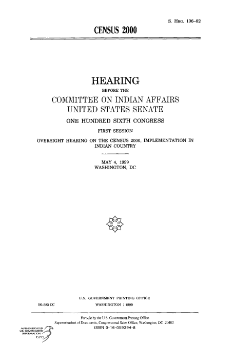 handle is hein.cbhear/fdsysaedl0001 and id is 1 raw text is: 


                           S. HRG. 106-82

CENSUS 2000


                    HEARING
                        BEFORE THE

     COMMITTEE ON INDIAN AFFAIRS

           UNITED STATES SENATE

           ONE  HUNDRED SIXTH CONGRESS

                      FIRST SESSION

OVERSIGHT  HEARING ON THE CENSUS  2000, IMPLEMENTATION IN
                     INDIAN COUNTRY


                       MAY  4, 1999
                     WASHINGTON, DC


56-583 CC


U.S. GOVERNMENT PRINTING OFFICE
      WASHINGTON : 1999


                      For sale by the U S. Government Printing Office
             Superniendent if Docujents. Congressrona Sales Office, Washington, DC 20402
AUTHENTICATED                  0ISBN -16-059394-8
U.S. GOVERNMENT
INFORMATION
      GP


