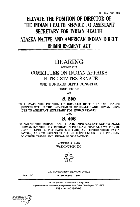 handle is hein.cbhear/fdsysaedx0001 and id is 1 raw text is: 


                                                S. HRG. 106-204

        ELEVATE THE POSITION OF DIRECTOR OF

        THE INDIAN   HEALTH SERVICE TO ASSISTANT

             SECRETARY FOR INDIAN HEALTH

     ALASKA   NATIVE   AND   AMERICAN INDIAN DIRECT

                    REIMBURSEMENT ACT




                        HEARING
                           BEFORE THE

           COMMITTEE ON INDIAN AFFAIRS

                UNITED STATES SENATE
                ONE HUNDRED SIXTH CONGRESS
                          FIRST SESSION
                              ON

                            S. 299
   TO  ELEVATE THE POSITION OF DIRECTOR OF THE INDIAN HEALTH
     SERVICE WITHIN THE DEPARTMENT OF HEALTH AND HUMAN SERV-
     ICES TO ASSISTANT SECRETARY FOR INDIAN HEALTH
                              AND
                            S. 406
   TO AMEND  THE INDIAN HEALTH CARE IMPROVEMENT ACT TO MAKE
     PERMANENT THE DEMONSTRATION PROGRAM THAT ALLOWS FOR DI-
     RECT BILLING OF MEDICARE, MEDICAID, AND OTHER THIRD PARTY
     PAYORS, AND TO EXPAND THE ELIGIBILITY UNDER SUCH PROGRAM
     TO OTHER TRIBES AND TRIBAL ORGANIZATIONS

                         AUGUST 4, 1999
                         WASHINGTON, DC







                    U.S. GOVERNMENT PRINTING OFFICE
      58-811 CC          WASHINGTON : 1999

                    For sale by the U.S. Government Printing Office
           Superintendent of Documents, Congressional Sales Office, Washington. DC 20402
                         ISBN 0-16-059650-5

AUTHENTICATED
U.S. GOVERNMENT
INFORMATION


