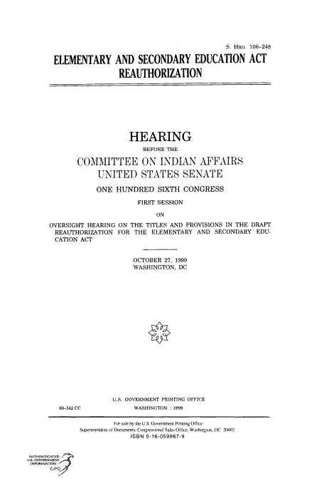 handle is hein.cbhear/fdsysaeei0001 and id is 1 raw text is: 





                                             S. HRG. 106-248

ELEMENTARY AND SECONDARY EDUCATION ACT

                 REAUTHORIZATION


              HEARING
                 BEFORE THE

COMMITTEE ON INDIAN AFFAIRS

     UNITED STATES SENATE

     ONE  HUNDRED SIXTH CONGRESS

                FIRST SESSION

                     ON


OVERSIGHT HEARING
REAUTHORIZATION
CATION  ACT


ON THE TITLES AND PROVISIONS IN THE DRAFT
FOR THE  ELEMENTARY  AND SECONDARY  EDU-


OCTOBER 27, 1999
WASHINGTON, DC


60-542 CC


U.S. GOVERNMENT PRINTING OFFICE
      WASHINGTON :1999


         For sale by the U.S. Government Printing Office
Superintendent of Documents, Congressiona Sales Office. Washington, DC 20402
             ISBN 0-16-059967-9


AUTHENTICATED
U.S. GOVERNMENT
INFORMATION



