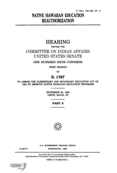 handle is hein.cbhear/fdsysaeer0001 and id is 1 raw text is: 


                              S. HRG. 106-385, PT. 2

NATIVE   HAWAIIAN EDUCATION

       REAUTHORIZATION


                    HEARING
                       BEFORE THE

      COMMITTEE ON INDIAN AFFAIRS

           UNITED STATES SENATE

           ONE  HUNDRED SIXTH CONGRESS

                      FIRST SESSION

                           ON

                       S.  1767
TO AMEND THE ELEMENTARY  AND SECONDARY  EDUCATION ACT OF
   1965 TO IMPROVE NATIVE HAWAIIAN EDUCATION PROGRAMS


NOVEMBER  30, 1999
LIHUE, KAUAI, HI


PART   2


0


61-448 CC


U.S. GOVERNMENT PRINTING OFFICE
      WASHINGTON : 2000


                    For sale by the U.S. Government Printing Office
           Superintendent of Documents, Congressional Sales Office, Washington, DC 20402
                         ISBN 0-16-060376-5
AUTHENTICATED
U.S. GOVERNMENT
INFORMATION


