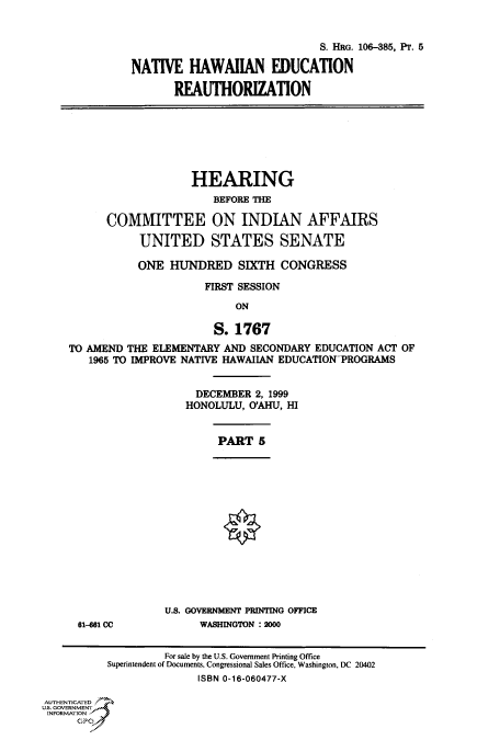 handle is hein.cbhear/fdsysaeeu0001 and id is 1 raw text is: 


                              S. HRG. 106-385, Pr. 5

NATIVE   HAWAIIAN EDUCATION

       REAUTHORIZATION


                    HEARING
                       BEFORE THE

      COMMITTEE ON INDIAN AFFAIRS

           UNITED STATES SENATE

           ONE  HUNDRED SIXTH CONGRESS

                      FIRST SESSION

                           ON

                       S.  1767
TO AMEND THE ELEMENTARY  AND SECONDARY EDUCATION ACT OF
   1965 TO IMPROVE NATIVE HAWAIIAN EDUCATIONTROGRAMS


                    DECEMBER  2, 1999
                    HONOLULU, O'AHU, HI


PART   5


61-61 CC


U.S. GOVERNMENT PRINTING OFFICE
      WASHINGTON : 2000


                    For sale by the U.S. Government Printing Office
          Superintendent of Documents, Congressional Sales Office, Washington, DC 20402
                         ISBN 0-16-060477-X

AUTHENTICATED
U.S. GOVERNMENT
INFORMATION
      GPO0


