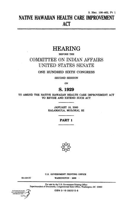 handle is hein.cbhear/fdsysaefd0001 and id is 1 raw text is: 


                                        8S HR 106-462, Pr 1

NATIVE   HAWAIIAN HEALTH CARE IMPROVEMENT

                         ACT


                    HEARING
                       BEFORE THE

       COMMITTEE ON INDIAN AFFAIRS

            UNITED STATES SENATE

            ONE HUNDRED SIXTH CONGRESS

                     SECOND SESSION

                           ON

                       S. 1929
TO AMEND THE NATIVE HAWAIlAN HEALTH CARE IMPROVEMENT ACT
             TO REVISE AND EXTEND SUCH ACT


   JANUARY  18, 2000
KALAMAULA, MOLOKAI, HI


PART  1


02-418 CC


U.S. GOVERUNMENT PRINTING OFFICE
     WASHINGTON : 20 -


                    For sale by the U.S. Government Printing Office
           Supeintendent of )ocuments, Congessional Sales Office, Washington, DC 20402
AUTNICATED               ISBN 0-16-080515-8
U.. GOVRNMET~
INFORMATION
     GPO


