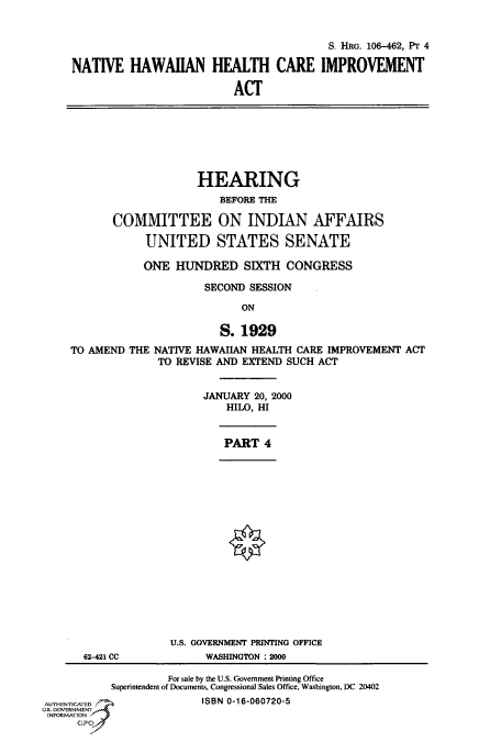 handle is hein.cbhear/fdsysaefg0001 and id is 1 raw text is: 


                                          S. HRG. 106-462, Pr 4

NATIVE   HAWAIIAN HEALTH CARE IMPROVEMENT

                          ACT


                     HEARING
                        BEFORE THE

       COMMITTEE ON INDIAN AFFAIRS

            UNITED STATES SENATE

            ONE  HUNDRED SIXTH CONGRESS

                      SECOND SESSION

                            ON

                        S.  1929
TO AMEND  THE NATIVE HAWAIIAN HEALTH CARE IMPROVEMENT ACT
              TO REVISE AND EXTEND SUCH ACT


JANUARY 20, 2000
    HILO, HI


PART  4


62-421 CC


U.S. GOVERNMENT PRINTING OFFICE
      WASHINGTON : 2000


                    For sale by the U.S. Government Printing Office
           Superintendent of Documents, Congressional Sales Office, Washington, DC 20402
AUTHENTICATED             ISBN 0-16-060720-5
US. GOVERNMENT
INFORMATION
      GP


