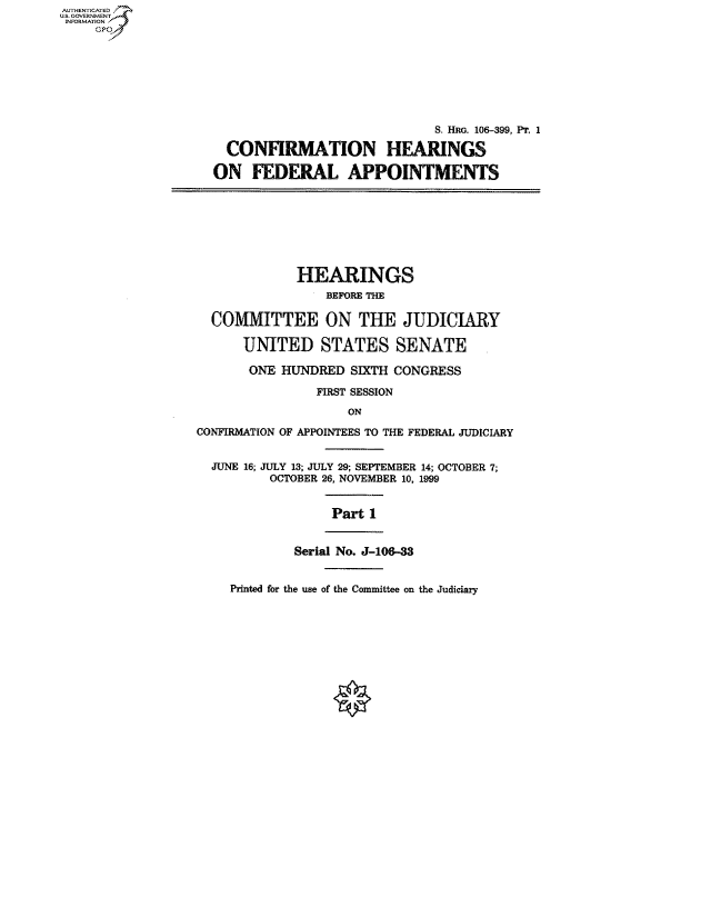 handle is hein.cbhear/fdsysaefi0001 and id is 1 raw text is: AUTHENTICATED
US. GOVERNMENT
INFORMATION
     GP








                                                  S. Hn. 106-399, Pr, 1

                      CONFIRMATION HEARINGS

                    ON   FEDERAL APPOINTMENTS








                               HEARINGS
                                   BEFORE THE

                    COMMITTEE ON THE JUDICIARY

                        UNITED STATES SENATE

                        ONE  HUNDRED  SIXTH CONGRESS

                                  FIRST SESSION
                                      ON

                  CONFIRMATION OF APPOINTEES TO THE FEDERAL JUDICIARY


                    JUNE 16; JULY 13; JULY 29; SEPTEMBER 14; OCTOBER 7;
                            OCTOBER 26, NOVEMBER 10, 1999


                                    Part 1


                               Serial No. J-106-3


Printed for the use of the Committee on the Judiciary



