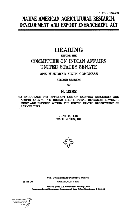 handle is hein.cbhear/fdsysaehh0001 and id is 1 raw text is: 


                                            S. HRG. 106-622

 NATIVE AMERICAN AGRICULTURAL RFSEARCH,

DEVELOPMENT AND EXPORT ENHANCEMENT ACT


                    HEARING
                        BEFORE THE

       COMMITTEE ON INDIAN AFFAIRS

            UNITED STATES SENATE

            ONE  HUNDRED SIXTH CONGRESS

                      SECOND SESSION
                           ON

                        S. 2282
TO ENCOURAGE  THE EFFICIENT USE OF EXISTING RESOURCES AND
ASSETS  RELATED TO INDIAN AGRICULTURAL RESEARCH, DEVELOP-
MENT   AND EXPORTS WITHIN THE UNITED STATES DEPARTMENT OF
AGRICULTURE


  JUNE 14, 2000
WASHINGTON, DC


65-173 CC


U.S. GOVERNMENT PRINTING OFFICE
     WASHINGTON :2000


                    For sale by the U.S. Government Printing Office
           Superintendent of Documents, Congressional Sales Office, Washington, DC 20402


AUTHENTICATED
U.S. GOVERNMENT
INFORMATION


