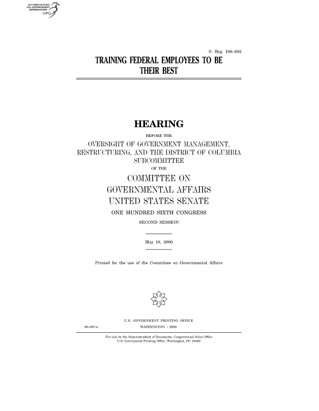 handle is hein.cbhear/fdsysaehq0001 and id is 1 raw text is: AUT-ENTICATED
US. GOVERNMENT
INFORMATION
     GP


                                      S. Hrg. 106-682

TRAINING   FEDERAL EMPLOYEES TO BE

               THEIR  BEST


                   HEARING

                       BEFORE THE

    OVERSIGHT   OF  GOVERNMENT MANAGEMENT,

RESTRUCTURING, AND THE DISTRICT OF COLUMBIA

                   SUBCOMMITTEE
                         OF THE

                 COMMITTEE ON

          GOVERNMENTAL AFFAIRS

          UNITED STATES SENATE

          ONE   HUNDRED SIXTH CONGRESS

                     SECOND SESSION


May 18, 2000


Printed for the use of the Committee on Governmental Affairs


U.S. GOVERNMENT PRINTING OFFICE
     WASHINGTON : 2000


For sale by the Superintendent of Documents, Congressional Sales Office
    U.S. Government Printing Office, Washington, DC 20402


66-087 cc


