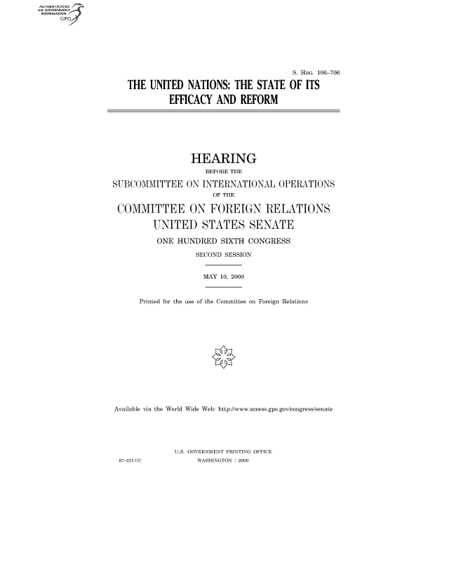 handle is hein.cbhear/fdsysaeic0001 and id is 1 raw text is: AUT-ENTICATED
US. GOVERNMENT
INFORMATION
     GP


                                      S. HRG. 106-706

THE  UNITED   NATIONS:  THE   STATE  OF  ITS

          EFFICACY  AND   REFORM


                  HEARING
                     BEFORE THE

SUBCOMMITTEE ON INTERNATIONAL OPERATIONS
                       OF THE

 COMMITTEE ON FOREIGN RELATIONS

         UNITED STATES SENATE

         ONE   HUNDRED   SIXTH CONGRESS

                   SECOND SESSION


MAY 10, 2000


      Printed for the use of the Committee on Foreign Relations
















Available via the World Wide Web: http://www.access.gpo.gov/congress/senate





              U.S. GOVERNMENT PRINTING OFFICE
 67-221 CC         WASHINGTON : 2000


